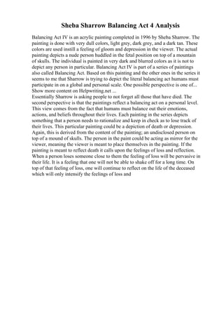 Sheba Sharrow Balancing Act 4 Analysis
Balancing Act IV is an acrylic painting completed in 1996 by Sheba Sharrow. The
painting is done with very dull colors, light grey, dark grey, and a dark tan. These
colors are used instill a feeling of gloom and depression in the viewer. The actual
painting depicts a nude person huddled in the fetal position on top of a mountain
of skulls. The individual is painted in very dark and blurred colors as it is not to
depict any person in particular. Balancing Act IV is part of a series of paintings
also called Balancing Act. Based on this painting and the other ones in the series it
seems to me that Sharrow is trying to depict the literal balancing act humans must
participate in on a global and personal scale. One possible perspective is one of...
Show more content on Helpwriting.net ...
Essentially Sharrow is asking people to not forget all those that have died. The
second perspective is that the paintings reflect a balancing act on a personal level.
This view comes from the fact that humans must balance out their emotions,
actions, and beliefs throughout their lives. Each painting in the series depicts
something that a person needs to rationalize and keep in check as to lose track of
their lives. This particular painting could be a depiction of death or depression.
Again, this is derived from the content of the painting; an undisclosed person on
top of a mound of skulls. The person in the paint could be acting as mirror for the
viewer, meaning the viewer is meant to place themselves in the painting. If the
painting is meant to reflect death it calls upon the feelings of loss and reflection.
When a person loses someone close to them the feeling of loss will be pervasive in
their life. It is a feeling that one will not be able to shake off for a long time. On
top of that feeling of loss, one will continue to reflect on the life of the deceased
which will only intensify the feelings of loss and
 