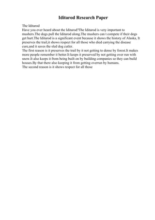 Iditarod Research Paper
The Iditarod
Have you ever heard about the Iditarod?The Iditarod is very important to
mushers.The dogs pull the Iditarod along.The mushers can t compete if their dogs
get hurt.The Iditarod is a significant event because it shows the history of Alaska, It
preserves the trail,it shows respect for all those who died carrying the disease
cure,and it saves the sled dog cutler.
The first reason is it preserves the trail by it not getting to dense by forest.It makes
more people remember it better.It keeps it preserved by not getting over run with
snow.It also keeps it from being built on by building companies so they can build
houses.By that there also keeping it from getting overrun by humans.
The second reason is it shows respect for all those
 