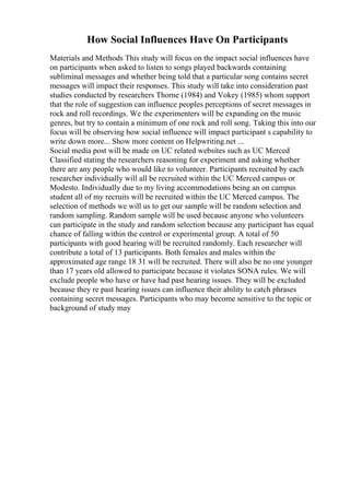 How Social Influences Have On Participants
Materials and Methods This study will focus on the impact social influences have
on participants when asked to listen to songs played backwards containing
subliminal messages and whether being told that a particular song contains secret
messages will impact their responses. This study will take into consideration past
studies conducted by researchers Thorne (1984) and Vokey (1985) whom support
that the role of suggestion can influence peoples perceptions of secret messages in
rock and roll recordings. We the experimenters will be expanding on the music
genres, but try to contain a minimum of one rock and roll song. Taking this into our
focus will be observing how social influence will impact participant s capability to
write down more... Show more content on Helpwriting.net ...
Social media post will be made on UC related websites such as UC Merced
Classified stating the researchers reasoning for experiment and asking whether
there are any people who would like to volunteer. Participants recruited by each
researcher individually will all be recruited within the UC Merced campus or
Modesto. Individually due to my living accommodations being an on campus
student all of my recruits will be recruited within the UC Merced campus. The
selection of methods we will us to get our sample will be random selection and
random sampling. Random sample will be used because anyone who volunteers
can participate in the study and random selection because any participant has equal
chance of falling within the control or experimental group. A total of 50
participants with good hearing will be recruited randomly. Each researcher will
contribute a total of 13 participants. Both females and males within the
approximated age range 18 31 will be recruited. There will also be no one younger
than 17 years old allowed to participate because it violates SONA rules. We will
exclude people who have or have had past hearing issues. They will be excluded
because they re past hearing issues can influence their ability to catch phrases
containing secret messages. Participants who may become sensitive to the topic or
background of study may
 