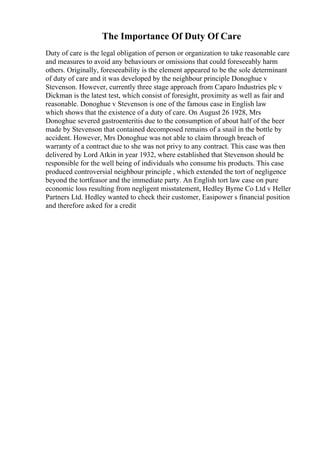 The Importance Of Duty Of Care
Duty of care is the legal obligation of person or organization to take reasonable care
and measures to avoid any behaviours or omissions that could foreseeably harm
others. Originally, foreseeability is the element appeared to be the sole determinant
of duty of care and it was developed by the neighbour principle Donoghue v
Stevenson. However, currently three stage approach from Caparo Industries plc v
Dickman is the latest test, which consist of foresight, proximity as well as fair and
reasonable. Donoghue v Stevenson is one of the famous case in English law
which shows that the existence of a duty of care. On August 26 1928, Mrs
Donoghue severed gastroenteritis due to the consumption of about half of the beer
made by Stevenson that contained decomposed remains of a snail in the bottle by
accident. However, Mrs Donoghue was not able to claim through breach of
warranty of a contract due to she was not privy to any contract. This case was then
delivered by Lord Atkin in year 1932, where established that Stevenson should be
responsible for the well being of individuals who consume his products. This case
produced controversial neighbour principle , which extended the tort of negligence
beyond the tortfeasor and the immediate party. An English tort law case on pure
economic loss resulting from negligent misstatement, Hedley Byrne Co Ltd v Heller
Partners Ltd. Hedley wanted to check their customer, Easipower s financial position
and therefore asked for a credit
 
