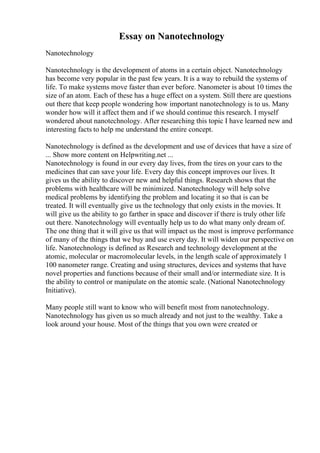 Essay on Nanotechnology
Nanotechnology
Nanotechnology is the development of atoms in a certain object. Nanotechnology
has become very popular in the past few years. It is a way to rebuild the systems of
life. To make systems move faster than ever before. Nanometer is about 10 times the
size of an atom. Each of these has a huge effect on a system. Still there are questions
out there that keep people wondering how important nanotechnology is to us. Many
wonder how will it affect them and if we should continue this research. I myself
wondered about nanotechnology. After researching this topic I have learned new and
interesting facts to help me understand the entire concept.
Nanotechnology is defined as the development and use of devices that have a size of
... Show more content on Helpwriting.net ...
Nanotechnology is found in our every day lives, from the tires on your cars to the
medicines that can save your life. Every day this concept improves our lives. It
gives us the ability to discover new and helpful things. Research shows that the
problems with healthcare will be minimized. Nanotechnology will help solve
medical problems by identifying the problem and locating it so that is can be
treated. It will eventually give us the technology that only exists in the movies. It
will give us the ability to go farther in space and discover if there is truly other life
out there. Nanotechnology will eventually help us to do what many only dream of.
The one thing that it will give us that will impact us the most is improve performance
of many of the things that we buy and use every day. It will widen our perspective on
life. Nanotechnology is defined as Research and technology development at the
atomic, molecular or macromolecular levels, in the length scale of approximately 1
100 nanometer range. Creating and using structures, devices and systems that have
novel properties and functions because of their small and/or intermediate size. It is
the ability to control or manipulate on the atomic scale. (National Nanotechnology
Initiative).
Many people still want to know who will benefit most from nanotechnology.
Nanotechnology has given us so much already and not just to the wealthy. Take a
look around your house. Most of the things that you own were created or
 