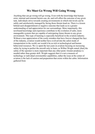 We Must Go Wrong Will Going Wrong
Anything that can go wrong will go wrong. Even with the knowledge that human
error, internal and external factors can, do, and will affect the outcome of any given
task, individuals strive towards creating environments in which risk levels can be
safely and satisfactorily managed by facing those threats head on. There is a lesson
behind each disappointment or negative outcome that leads us to a greater
understanding of and appreciation for our surroundings. More importantly, this
newfound knowledge and experience contribute to the evolution of safer, more
manageable systems that are capable of anticipating future threats to any given
environment. This type of learning is especially beneficial in the aviation industry.
Without a true appreciation of the costly mistakes that have forever changed the face
of the industry, aviation would neither have evolved into the safest mode of
transportation in the world, nor would it be as rich in technological and human
behavioral resources. We ve spent the last years in aviation focusing on increasing
safety by trying to perfect the aircraft only to learn, as Wilbur Wright stated, [that] the
safety of the operator is more important than any other point. Greater prudence is
needed rather than greater skill. Wright suggests that it is not a measure of
technology or individual crewmember capabilities, rather the issue at the center of
aviation is the lack of caution and preparation that exists within the cabin. Information
gathered from
 
