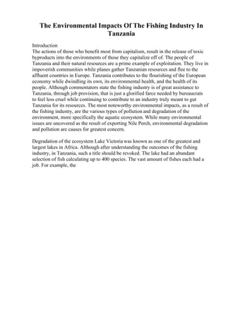 The Environmental Impacts Of The Fishing Industry In
Tanzania
Introduction
The actions of those who benefit most from capitalism, result in the release of toxic
byproducts into the environments of those they capitalize off of. The people of
Tanzania and their natural resources are a prime example of exploitation. They live in
impoverish communities while planes gather Tanzanian resources and flee to the
affluent countries in Europe. Tanzania contributes to the flourishing of the European
economy while dwindling its own, its environmental health, and the health of its
people. Although commentators state the fishing industry is of great assistance to
Tanzania, through job provision, that is just a glorified farce needed by bureaucrats
to feel less cruel while continuing to contribute to an industry truly meant to gut
Tanzania for its resources. The most noteworthy environmental impacts, as a result of
the fishing industry, are the various types of pollution and degradation of the
environment, more specifically the aquatic ecosystem. While many environmental
issues are uncovered as the result of exporting Nile Perch, environmental degradation
and pollution are causes for greatest concern.
Degradation of the ecosystem Lake Victoria was known as one of the greatest and
largest lakes in Africa. Although after understanding the outcomes of the fishing
industry, in Tanzania, such a title should be revoked. The lake had an abundant
selection of fish calculating up to 400 species. The vast amount of fishes each had a
job. For example, the
 