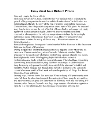 Essay about Gain Richard Powers
Gain and Loss in the Circle of Life
In Richard Powers novel, Gain, he intertwines two fictional stories to analyze the
growth of large corporation in America and the deterioration of the individual as a
potential result. He tells the story of the rise of a family soap making business, J.
Clare and Sons, into a large scale corporation over a span of 150 years. As a second
story line, he incorporates the end of the life of Laura Bodey, a divorced real estate
agent with ovarian cancer living in Lacewood, a town centered around the
corporation s headquarters. He makes a unique statement about the increasingly
detrimental nature of business as it grows in scale. He never condemns Clare
International nor does he overly victimize any ... Show more content on
Helpwriting.net ...
Samuel also represents the aspect of capitalism that Weber discusses in The Protestant
Ethic and the Spirit of Capitalism.
During the period of time that Samuel and his wife begin to follow Miller and his
movement, Powers most clearly shows Samuel s Calvinistic mindset. When
arguing over the question of whether or not the Clare s pursuit of profit was moral,
Samuel gives the reader their biggest glimpse into his views related to
predestination and God s gifts to his chosen followers: If they had been committing
some wrong, Samuel assured her, they could not have stayed in the business so
long. Prosperity only proved how fully they satisfied the wishes of both God and
men (89). Weber believed that through their pursuit of eternal life, the Calvinists
created a business model of hard work and moral superiority, all things that Samuel
brings to J. Clare and Sons.
In many ways, Powers shows that he values Weber s theory of Capitalism the most
out of all those the class has discussed. In creating the Clares story, he acts as God,
and bestows streaks of good luck onto them for their hard work and risk taking. For
instance, when Douglas, Samuel s son, buys huge amounts of rosin at an opportune
time, he is at first chastised, but then rewarded when it ends up being the
 