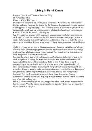 Living In Rural Kansas
Breanna Prater Rural Voices of America Essay
15 November, 2016
Home Is Where The Heart Is
I will forever remember my fourth grade choir class. We went to the Kansas State
Capitol and sang Home on the Range for the Senators, Represenatatives, and anyone
who happened to be passing by. These infamous words of Brewster Higley stick out
in my mind when I read our writing prompt; what are the benefits of living in rural
Kansas? What are the benefits of living on
See if you can use a synonym to seemingly increase your vocabulary our Home on
the Range? A beautiful land where the deer and the antelope have played, where it
seems that everyone is absurdly optimistic, and the stars sing out at night the beauty
of the world around us. Kansas is my home. ... Show more content on Helpwriting.net
...
And it is because we are taught this common sense, that rural individuals of all ages
are often some of the best people to be around. Because they understand how things
work, and that what goes around comes around. This ties directly with the down to
earth perspective that rural Kansas offers.
Just exactly what is a down to earth perspective? A layman definition of a down to
earth perspective is seeing the world as it really is. You do not need to embellish
it, or pretend that the world is something that it is not. With a down to earth
perspective you see the world, and in it, you see truth. It is a second instinct of
most Kanasans to develope a down to earth perspective, because there is earth all
around us. Farmers work in and with the earth to reap a bountiful harvest. Because of
this, they have a realistic perspective on the world, and see how nature works
firsthand. This ripples out to those around them. Rural Kansas is a farming
community, and life lessons that they reap along with their harvest, stretch out to the
rest of us. Life and our busy
Prater, 3 schedules really get put into perspective when stuck behind a combined in
harvest season. Yes, the farmer has a place to go. Yes, they know you are busy, they
are to. But that is the pace
 