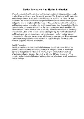 Health Protection And Health Promotion
When focusing on health protection and health promotion, it is important that people
involved have an idea on what the specific aims are. The first aim of health protection
and health promotion, is to considerably improve the health of the entire UK, this
means that the factors which are leading to healthdeterioration need to be recognised
and people need to be educated to be aware of this. Another aim of health protection
and health promotion is to reduce the health inequalities within the population. Health
inequalities include things such as the reducing the amount of people smoking, this
will then leads to other diseases such as coronary heart disease and cancer becoming
less common. Other health inequalities include improving the quality of support for
children, improving nutrition, improving housing quality and preventing teenage
pregnancies by educating teenagers and offering them contraception. The majority of
these issues are trying to be sorted out but it is very challenging due to the huge
numbers of people who still live like this.
Health Promotion
Health promotion promotes the right behaviours which should be carried out by
people to ensure that they are leading themselves into good health. It encourages
people to change the way which they behave, to give up any habits which are
affecting their health, it makes them look at it from a different perspective. This
negative and undesirable behaviour is changed to new behaviours which result in the
person having a
 