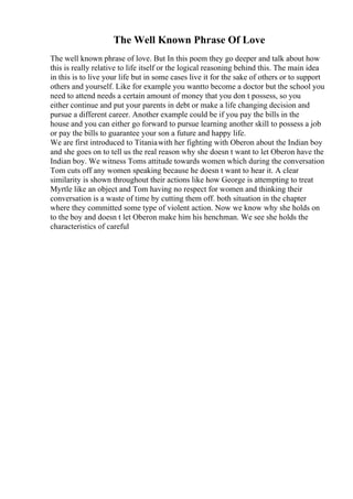 The Well Known Phrase Of Love
The well known phrase of love. But In this poem they go deeper and talk about how
this is really relative to life itself or the logical reasoning behind this. The main idea
in this is to live your life but in some cases live it for the sake of others or to support
others and yourself. Like for example you wantto become a doctor but the school you
need to attend needs a certain amount of money that you don t possess, so you
either continue and put your parents in debt or make a life changing decision and
pursue a different career. Another example could be if you pay the bills in the
house and you can either go forward to pursue learning another skill to possess a job
or pay the bills to guarantee your son a future and happy life.
We are first introduced to Titaniawith her fighting with Oberon about the Indian boy
and she goes on to tell us the real reason why she doesn t want to let Oberon have the
Indian boy. We witness Toms attitude towards women which during the conversation
Tom cuts off any women speaking because he doesn t want to hear it. A clear
similarity is shown throughout their actions like how George is attempting to treat
Myrtle like an object and Tom having no respect for women and thinking their
conversation is a waste of time by cutting them off. both situation in the chapter
where they committed some type of violent action. Now we know why she holds on
to the boy and doesn t let Oberon make him his henchman. We see she holds the
characteristics of careful
 