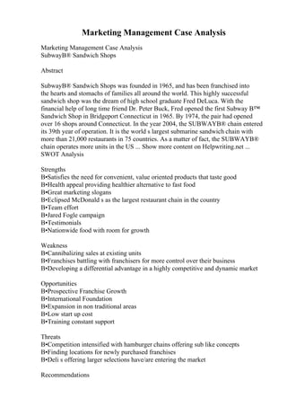 Marketing Management Case Analysis
Marketing Management Case Analysis
SubwayВ® Sandwich Shops
Abstract
SubwayВ® Sandwich Shops was founded in 1965, and has been franchised into
the hearts and stomachs of families all around the world. This highly successful
sandwich shop was the dream of high school graduate Fred DeLuca. With the
financial help of long time friend Dr. Peter Buck, Fred opened the first Subway В™
Sandwich Shop in Bridgeport Connecticut in 1965. By 1974, the pair had opened
over 16 shops around Connecticut. In the year 2004, the SUBWAYВ® chain entered
its 39th year of operation. It is the world s largest submarine sandwich chain with
more than 21,000 restaurants in 75 countries. As a matter of fact, the SUBWAYВ®
chain operates more units in the US ... Show more content on Helpwriting.net ...
SWOT Analysis
Strengths
В•Satisfies the need for convenient, value oriented products that taste good
В•Health appeal providing healthier alternative to fast food
В•Great marketing slogans
В•Eclipsed McDonald s as the largest restaurant chain in the country
В•Team effort
В•Jared Fogle campaign
В•Testimonials
В•Nationwide food with room for growth
Weakness
В•Cannibalizing sales at existing units
В•Franchises battling with franchisers for more control over their business
В•Developing a differential advantage in a highly competitive and dynamic market
Opportunities
В•Prospective Franchise Growth
В•International Foundation
В•Expansion in non traditional areas
В•Low start up cost
В•Training constant support
Threats
В•Competition intensified with hamburger chains offering sub like concepts
В•Finding locations for newly purchased franchises
В•Deli s offering larger selections have/are entering the market
Recommendations
 