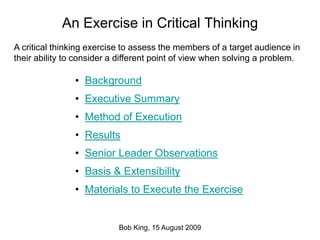 An Exercise in Critical Thinking
Bob King, 15 August 2009
• Background
• Executive Summary
• Method of Execution
• Results
• Senior Leader Observations
• Basis & Extensibility
• Materials to Execute the Exercise
A critical thinking exercise to assess the members of a target audience in
their ability to consider a different point of view when solving a problem.
 