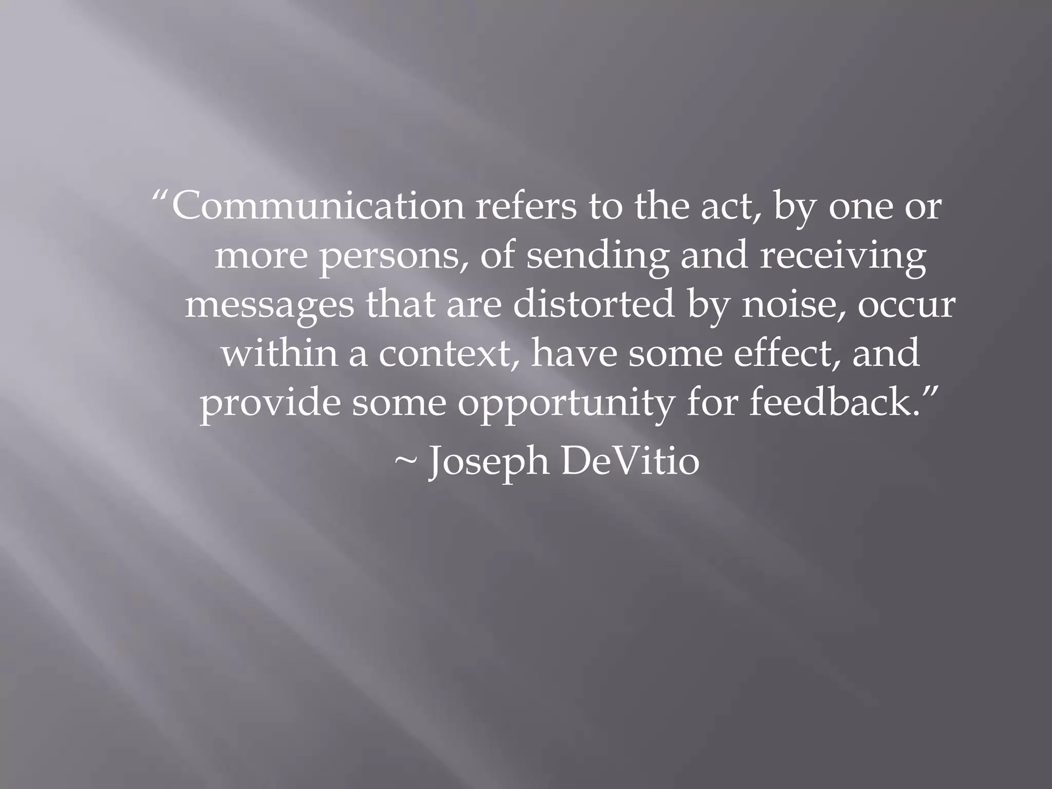 “Communication refers to the act, by one or more persons, of sending and receiving messages that are distorted by noise, occur within a context, have some effect, and provide some opportunity for feedback.”~ Joseph DeVitio