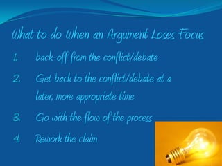 What to do When an Argument Loses Focus
1.   back-off from the conflict/debate
2.   Get back to the conflict/debate at a
     later, more appropriate time
3.   Go with the flow of the process
4.   Rework the claim
 