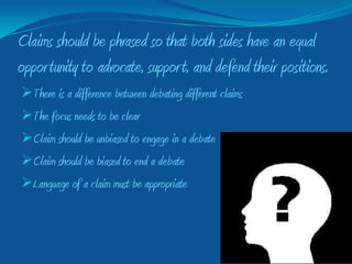 Claims should be phrased so that both sides have an equal
oppor tunity to advocate, suppor t, and defend their positions.
There is a difference between debating different claims
The focus needs to be clear
Claim should be unbiased to engage in a debate
Claim should be biased to end a debate
Language of a claim must be appropriate
 
