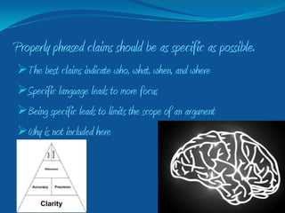 Properly phrased claims should be as specific as possible.
The best claims indicate who, what, when, and where
Specific language leads to more focus
Being specific leads to limits the scope of an argument
Why is not included here
 