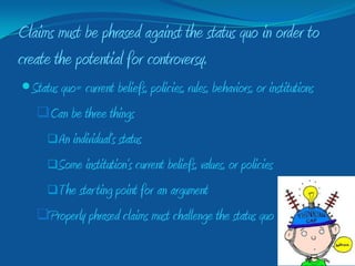 Claims must be phrased against the status quo in order to
create the potential for controversy.
 Status quo= current beliefs, policies, rules, behaviors, or institutions
   Can be three things
      An individual’s status

      Some institution’s current beliefs, values, or policies

      The star ting point for an argument

   Properly phrased claims must challenge the status quo
 