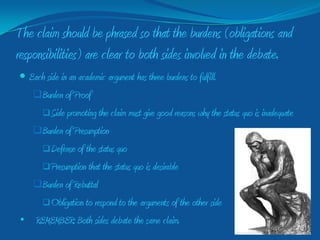 The claim should be phrased so that the burdens (obligations and
responsibilities) are clear to both sides involved in the debate.
 Each side in an academic argument has three burdens to fulfill.
    Burden of Proof
        Side promoting the claim must give good reasons why the status   quo is inadequate
    Burden of Presumption
        Defense of the status
                            quo
     Presumption that the status quo is desirable

  Burden of Rebuttal
     Obligation to respond to the arguments of the other side

• REMEMBER: Both sides debate the same claim.
 