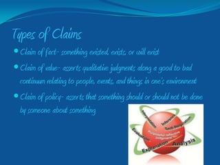 Types of Claims
 Claim of fact- something existed, exists, or will exist
 Claim of value- asser ts qualitative judgments along a good to bad
  continuum relating to people, events, and things in one’s environment
 Claim of policy- asser ts that something should or should not be done
  by someone about something
 