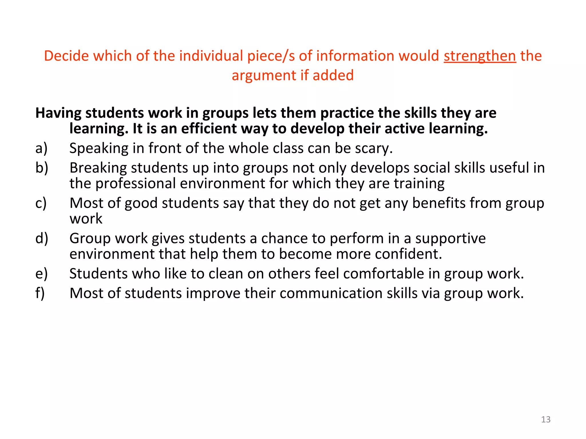 13
Decide which of the individual piece/s of information would strengthen the
argument if added
Having students work in groups lets them practice the skills they are
learning. It is an efficient way to develop their active learning.
a) Speaking in front of the whole class can be scary.
b) Breaking students up into groups not only develops social skills useful in
the professional environment for which they are training
c) Most of good students say that they do not get any benefits from group
work
d) Group work gives students a chance to perform in a supportive
environment that help them to become more confident.
e) Students who like to clean on others feel comfortable in group work.
f) Most of students improve their communication skills via group work.
 