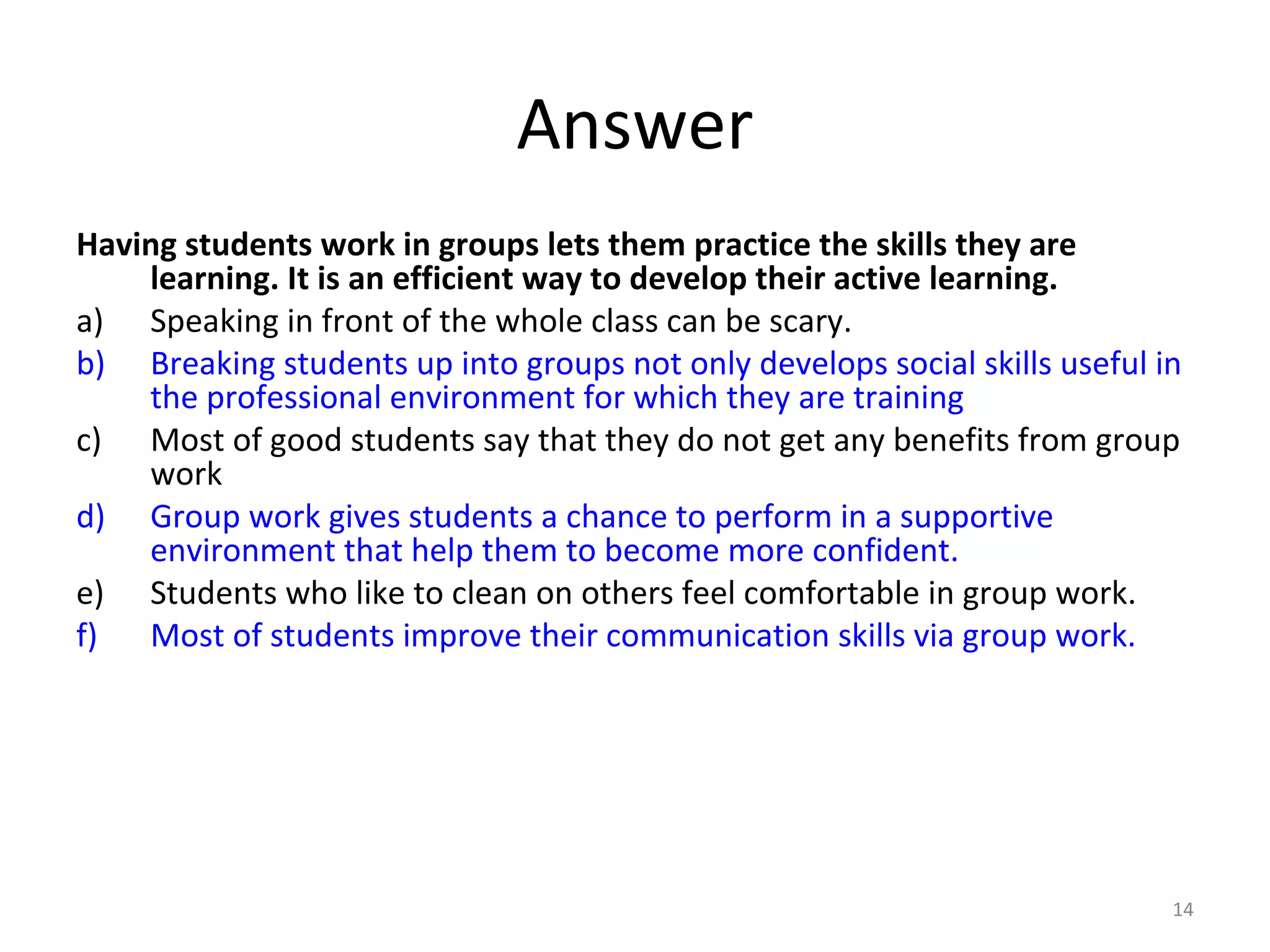 14
Having students work in groups lets them practice the skills they are
learning. It is an efficient way to develop their active learning.
a) Speaking in front of the whole class can be scary.
b) Breaking students up into groups not only develops social skills useful in
the professional environment for which they are training
c) Most of good students say that they do not get any benefits from group
work
d) Group work gives students a chance to perform in a supportive
environment that help them to become more confident.
e) Students who like to clean on others feel comfortable in group work.
f) Most of students improve their communication skills via group work.
Answer
 
