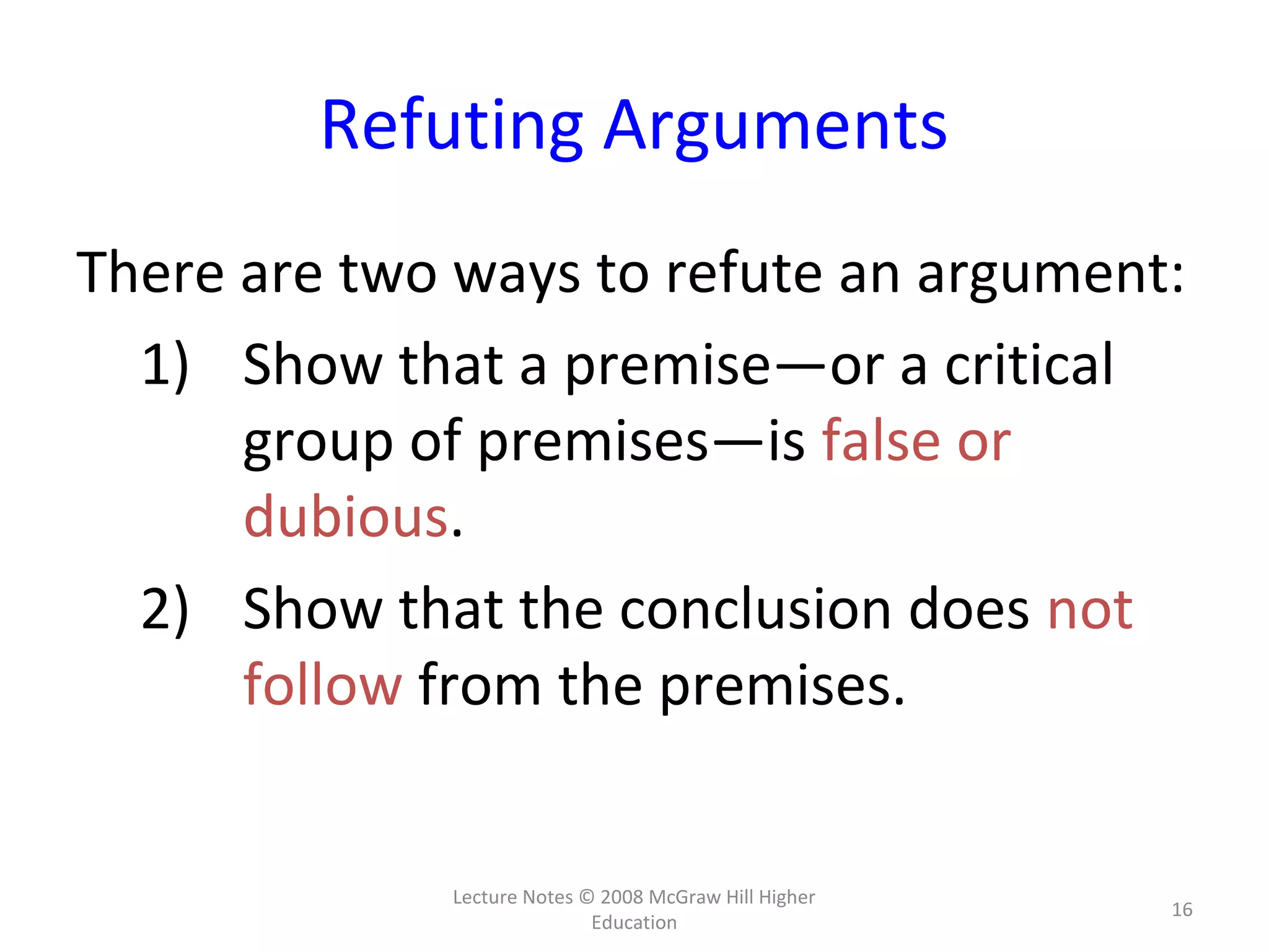 Lecture Notes © 2008 McGraw Hill Higher
Education
16
Refuting Arguments
There are two ways to refute an argument:
1) Show that a premise—or a critical
group of premises—is false or
dubious.
2) Show that the conclusion does not
follow from the premises.
 