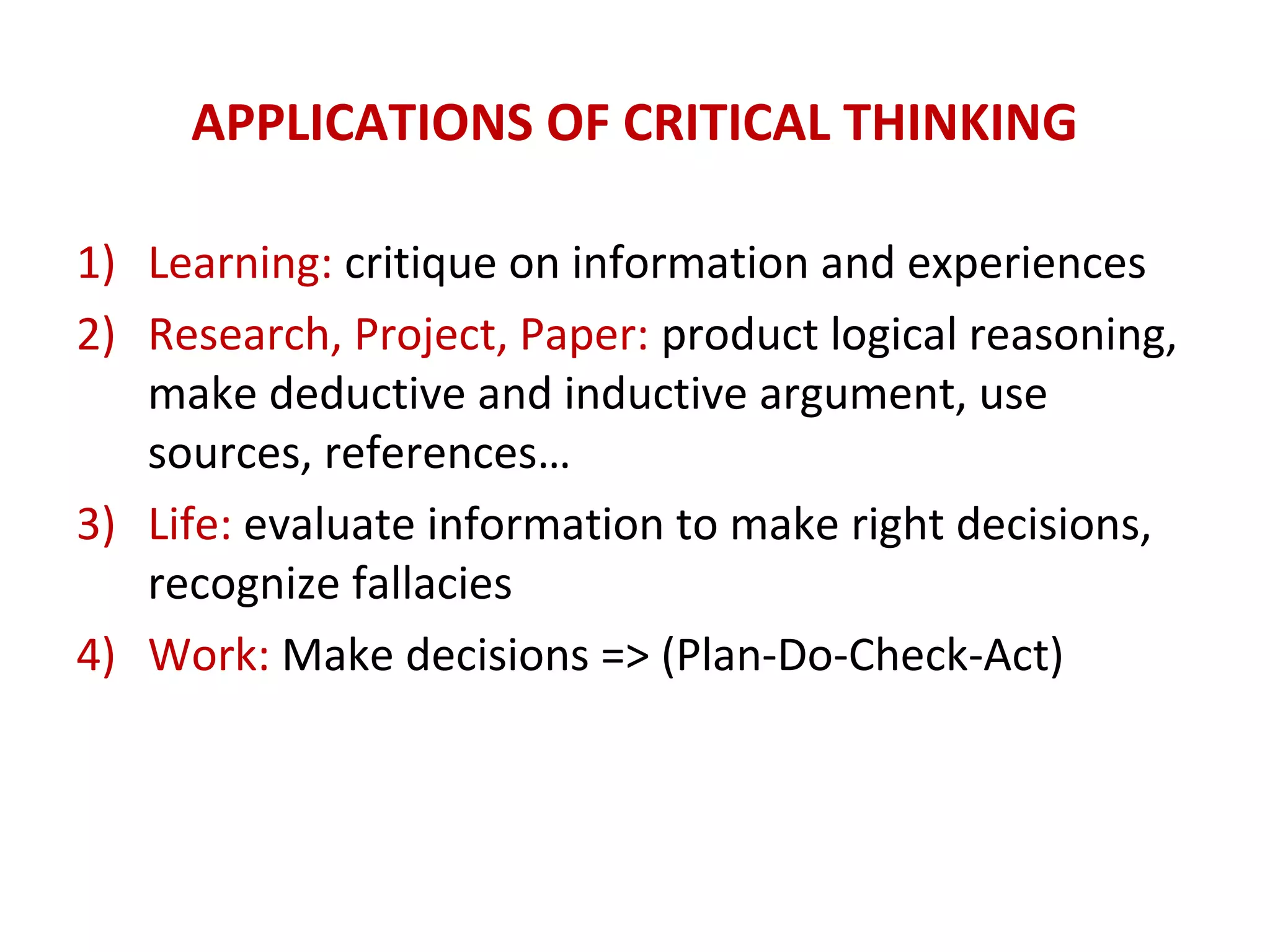 APPLICATIONS OF CRITICAL THINKING
1) Learning: critique on information and experiences
2) Research, Project, Paper: product logical reasoning,
make deductive and inductive argument, use
sources, references…
3) Life: evaluate information to make right decisions,
recognize fallacies
4) Work: Make decisions => (Plan-Do-Check-Act)
 