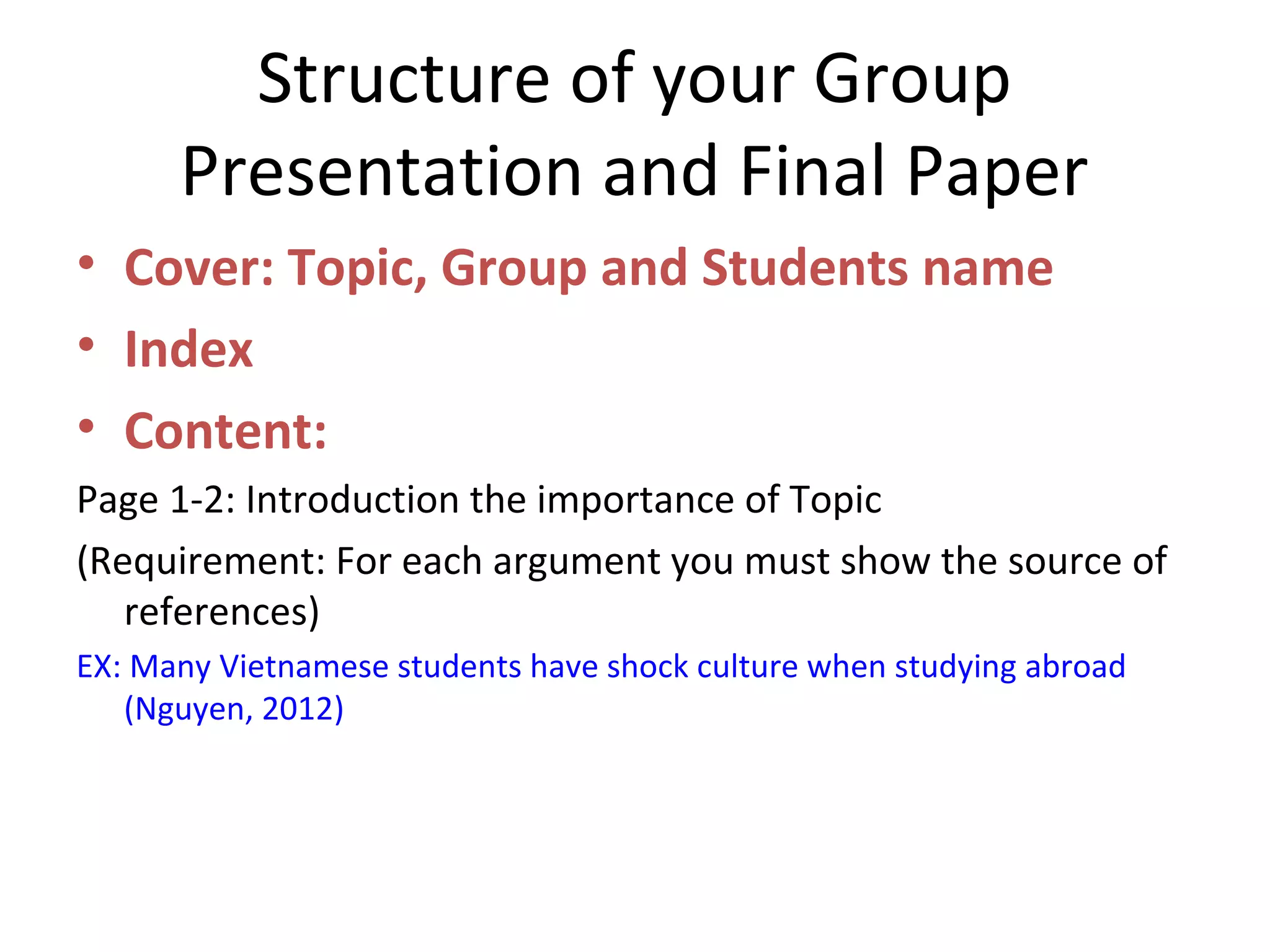 Structure of your Group
Presentation and Final Paper
• Cover: Topic, Group and Students name
• Index
• Content:
Page 1-2: Introduction the importance of Topic
(Requirement: For each argument you must show the source of
references)
EX: Many Vietnamese students have shock culture when studying abroad
(Nguyen, 2012)
 