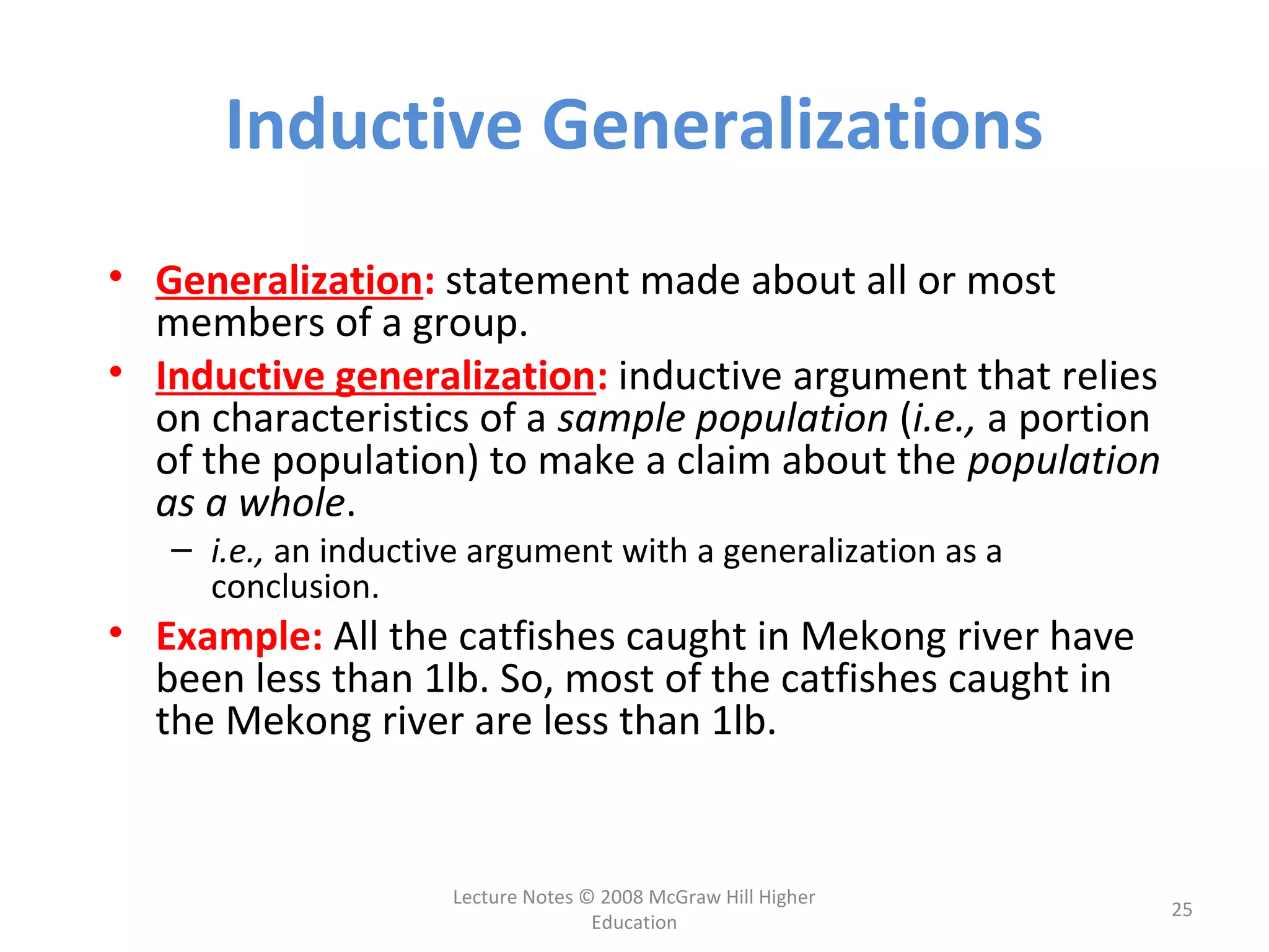 Lecture Notes © 2008 McGraw Hill Higher
Education
25
Inductive Generalizations
• Generalization: statement made about all or most
members of a group.
• Inductive generalization: inductive argument that relies
on characteristics of a sample population (i.e., a portion
of the population) to make a claim about the population
as a whole.
– i.e., an inductive argument with a generalization as a
conclusion.
• Example: All the catfishes caught in Mekong river have
been less than 1lb. So, most of the catfishes caught in
the Mekong river are less than 1lb.
 