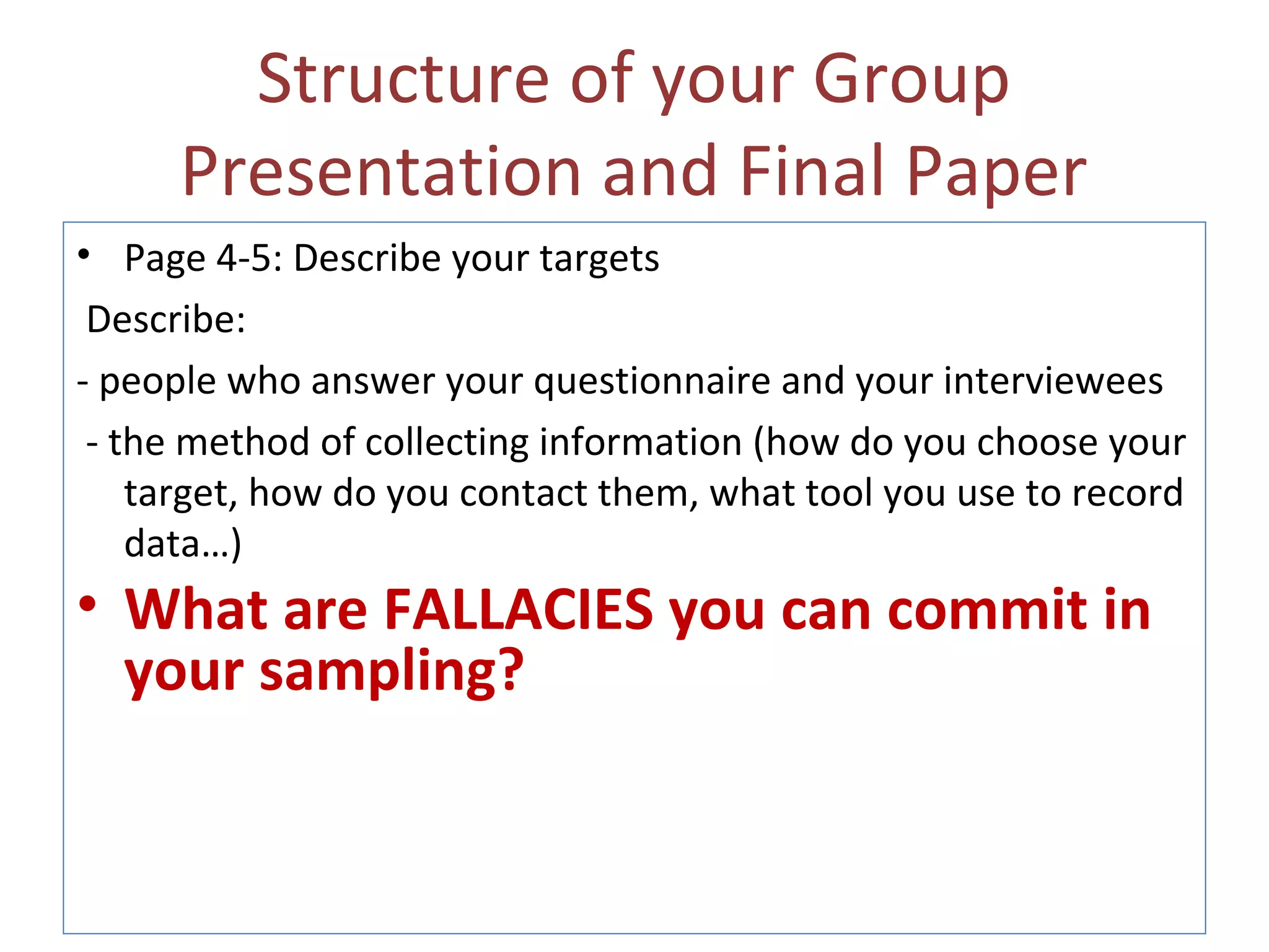 Structure of your Group
Presentation and Final Paper
• Page 4-5: Describe your targets
Describe:
- people who answer your questionnaire and your interviewees
- the method of collecting information (how do you choose your
target, how do you contact them, what tool you use to record
data…)
• What are FALLACIES you can commit in
your sampling?
 