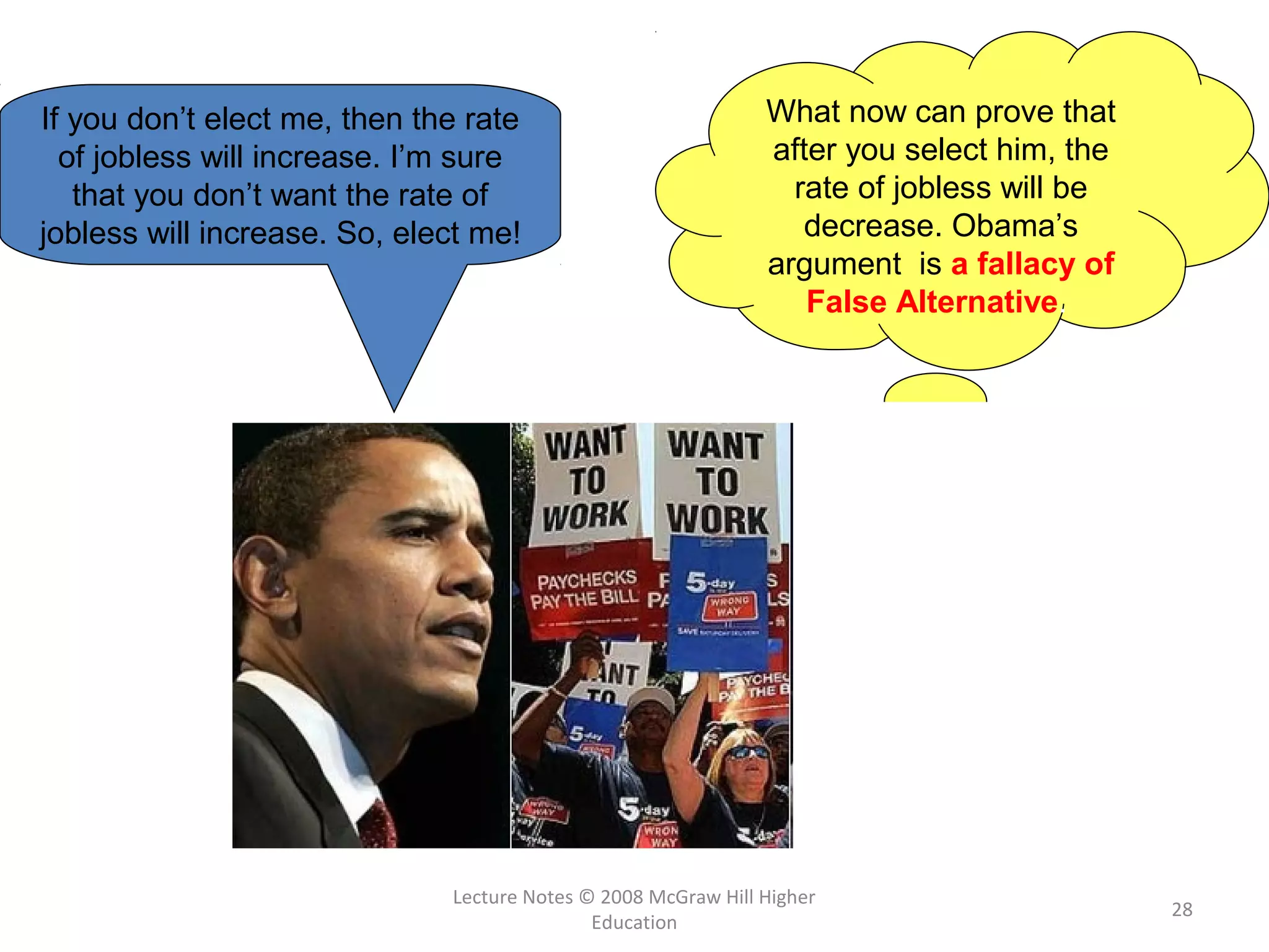 Lecture Notes © 2008 McGraw Hill Higher
Education
28
If you don’t elect me, then the rate
of jobless will increase. I’m sure
that you don’t want the rate of
jobless will increase. So, elect me!
What now can prove that
after you select him, the
rate of jobless will be
decrease. Obama’s
argument is a fallacy of
False Alternative.
 