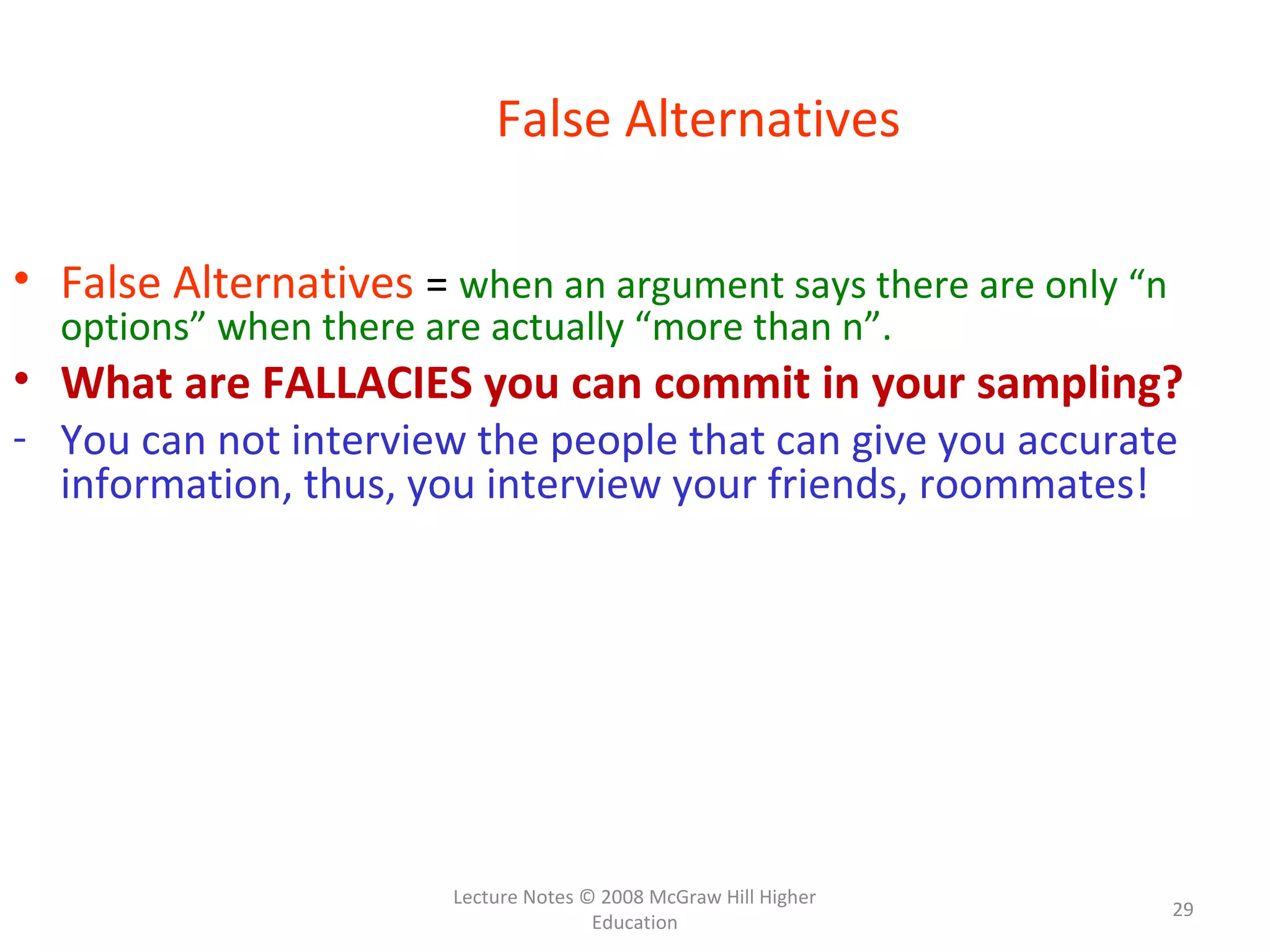 Lecture Notes © 2008 McGraw Hill Higher
Education
29
False Alternatives
• False Alternatives = when an argument says there are only “n
options” when there are actually “more than n”.
• What are FALLACIES you can commit in your sampling?
- You can not interview the people that can give you accurate
information, thus, you interview your friends, roommates!
 