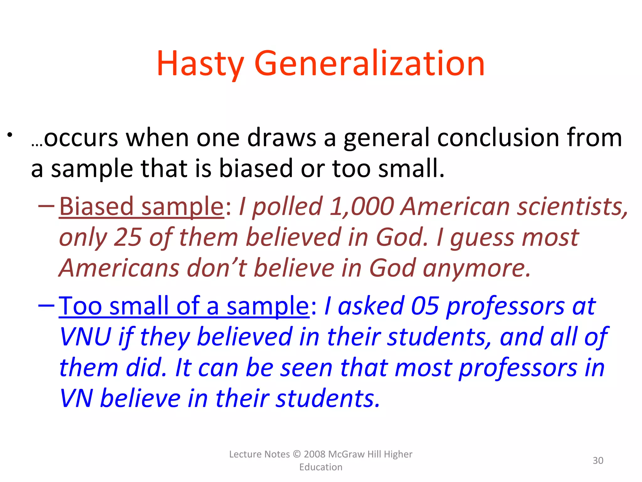 Lecture Notes © 2008 McGraw Hill Higher
Education
30
Hasty Generalization
• …occurs when one draws a general conclusion from
a sample that is biased or too small.
–Biased sample: I polled 1,000 American scientists,
only 25 of them believed in God. I guess most
Americans don’t believe in God anymore.
–Too small of a sample: I asked 05 professors at
VNU if they believed in their students, and all of
them did. It can be seen that most professors in
VN believe in their students.
 