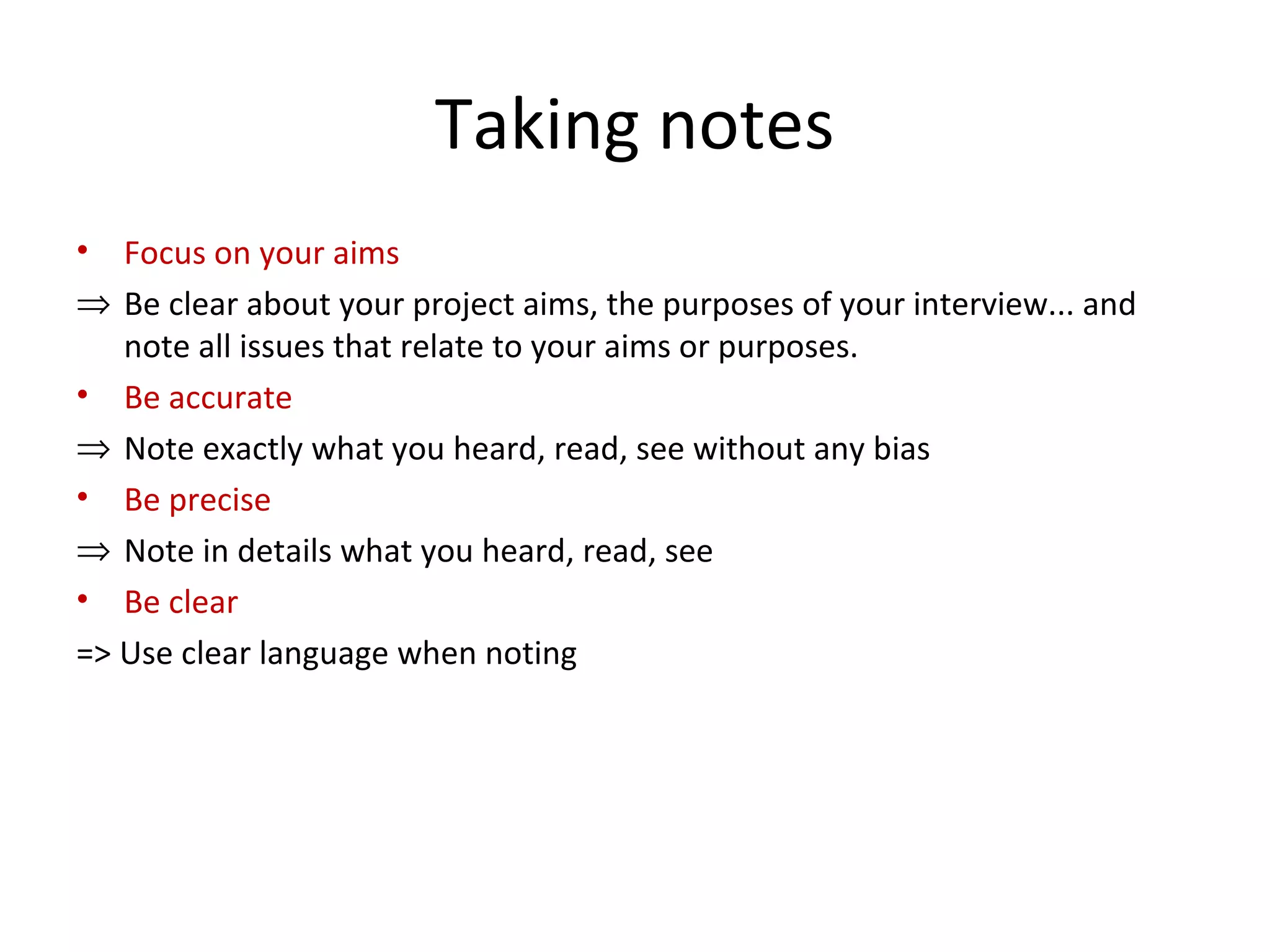 Taking notes
• Focus on your aims
⇒ Be clear about your project aims, the purposes of your interview... and
note all issues that relate to your aims or purposes.
• Be accurate
⇒ Note exactly what you heard, read, see without any bias
• Be precise
⇒ Note in details what you heard, read, see
• Be clear
=> Use clear language when noting
 