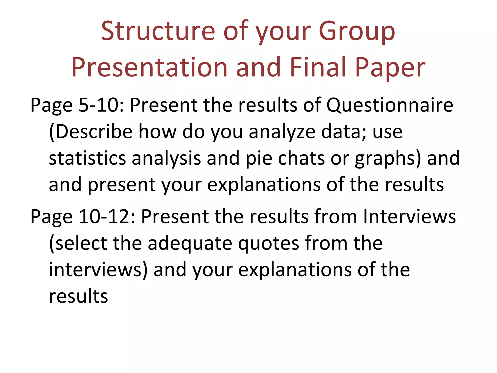 Structure of your Group
Presentation and Final Paper
Page 5-10: Present the results of Questionnaire
(Describe how do you analyze data; use
statistics analysis and pie chats or graphs) and
and present your explanations of the results
Page 10-12: Present the results from Interviews
(select the adequate quotes from the
interviews) and your explanations of the
results
 