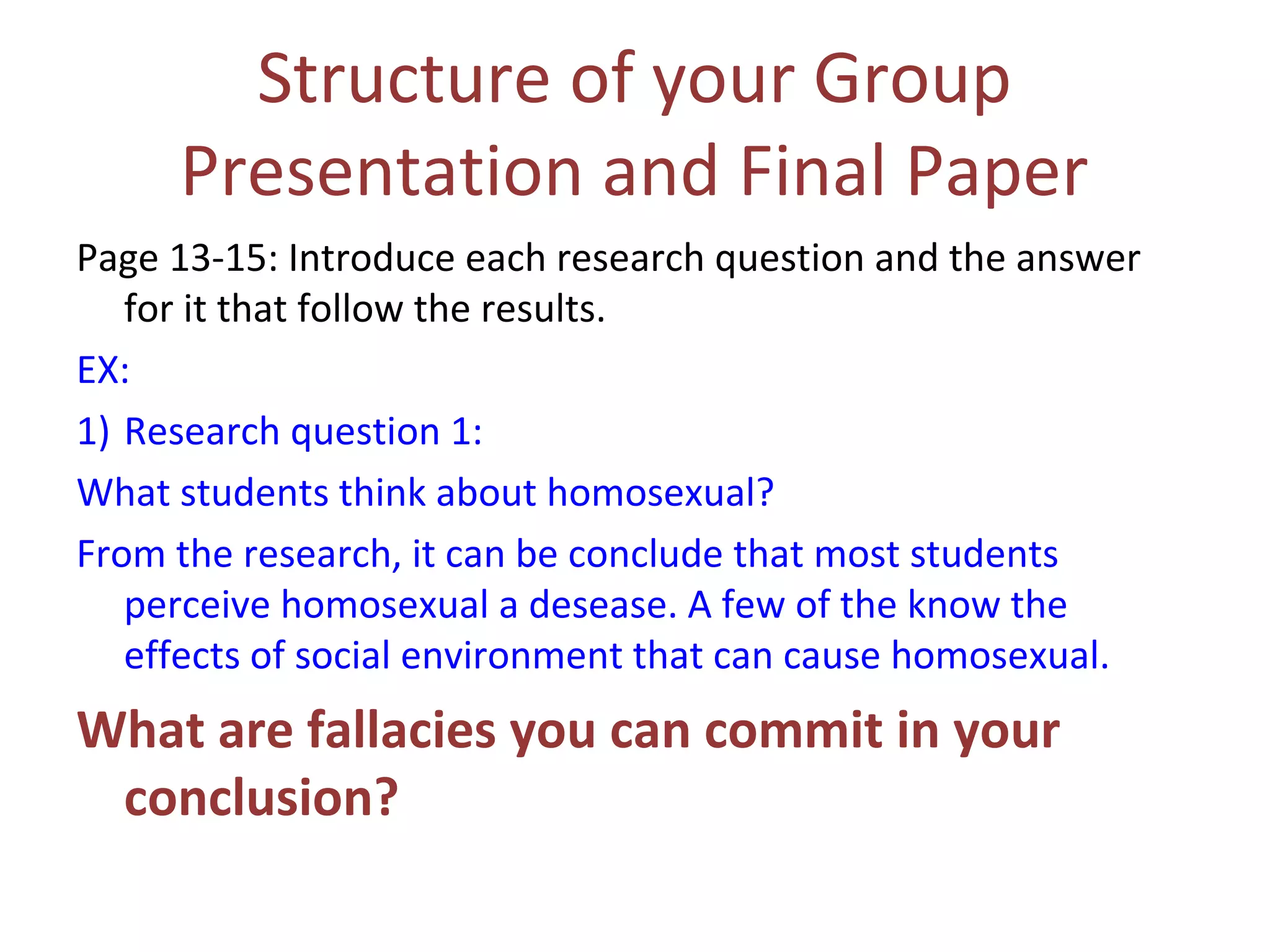 Structure of your Group
Presentation and Final Paper
Page 13-15: Introduce each research question and the answer
for it that follow the results.
EX:
1) Research question 1:
What students think about homosexual?
From the research, it can be conclude that most students
perceive homosexual a desease. A few of the know the
effects of social environment that can cause homosexual.
What are fallacies you can commit in your
conclusion?
 