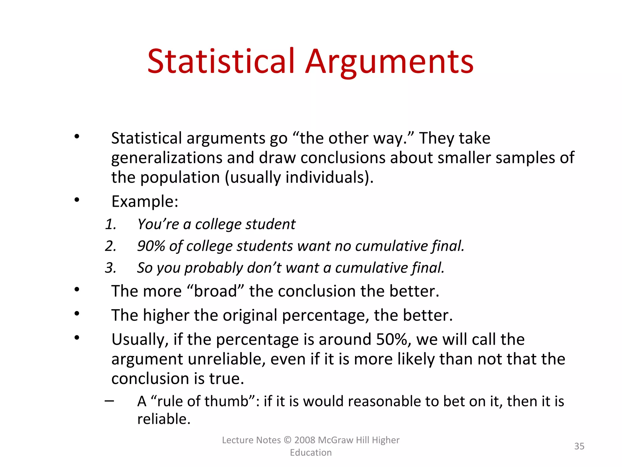 Lecture Notes © 2008 McGraw Hill Higher
Education
35
Statistical Arguments
• Statistical arguments go “the other way.” They take
generalizations and draw conclusions about smaller samples of
the population (usually individuals).
• Example:
1. You’re a college student
2. 90% of college students want no cumulative final.
3. So you probably don’t want a cumulative final.
• The more “broad” the conclusion the better.
• The higher the original percentage, the better.
• Usually, if the percentage is around 50%, we will call the
argument unreliable, even if it is more likely than not that the
conclusion is true.
– A “rule of thumb”: if it is would reasonable to bet on it, then it is
reliable.
 
