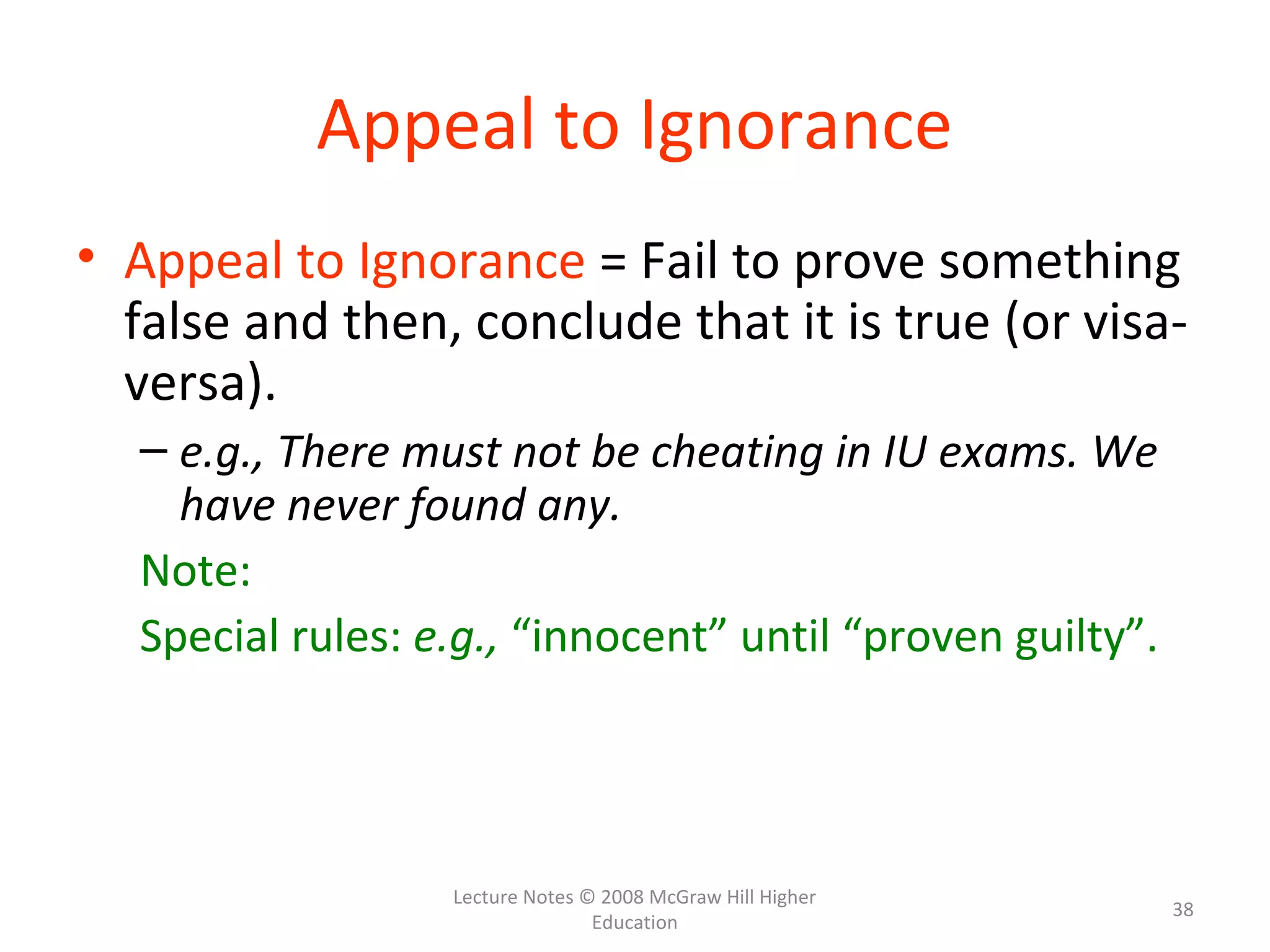 Lecture Notes © 2008 McGraw Hill Higher
Education
38
Appeal to Ignorance
• Appeal to Ignorance = Fail to prove something
false and then, conclude that it is true (or visa-
versa).
– e.g., There must not be cheating in IU exams. We
have never found any.
Note:
Special rules: e.g., “innocent” until “proven guilty”.
 