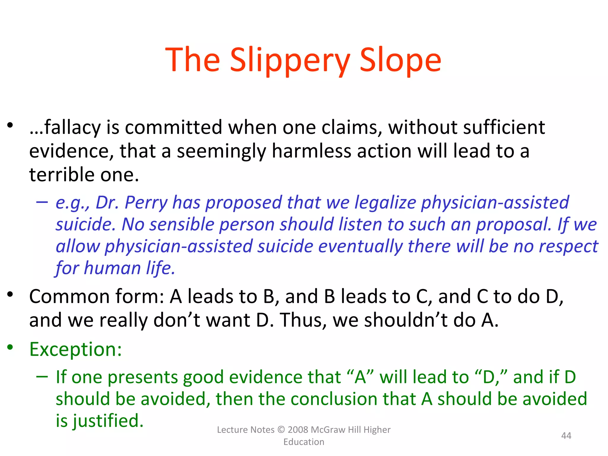 Lecture Notes © 2008 McGraw Hill Higher
Education
44
The Slippery Slope
• …fallacy is committed when one claims, without sufficient
evidence, that a seemingly harmless action will lead to a
terrible one.
– e.g., Dr. Perry has proposed that we legalize physician-assisted
suicide. No sensible person should listen to such an proposal. If we
allow physician-assisted suicide eventually there will be no respect
for human life.
• Common form: A leads to B, and B leads to C, and C to do D,
and we really don’t want D. Thus, we shouldn’t do A.
• Exception:
– If one presents good evidence that “A” will lead to “D,” and if D
should be avoided, then the conclusion that A should be avoided
is justified.
 