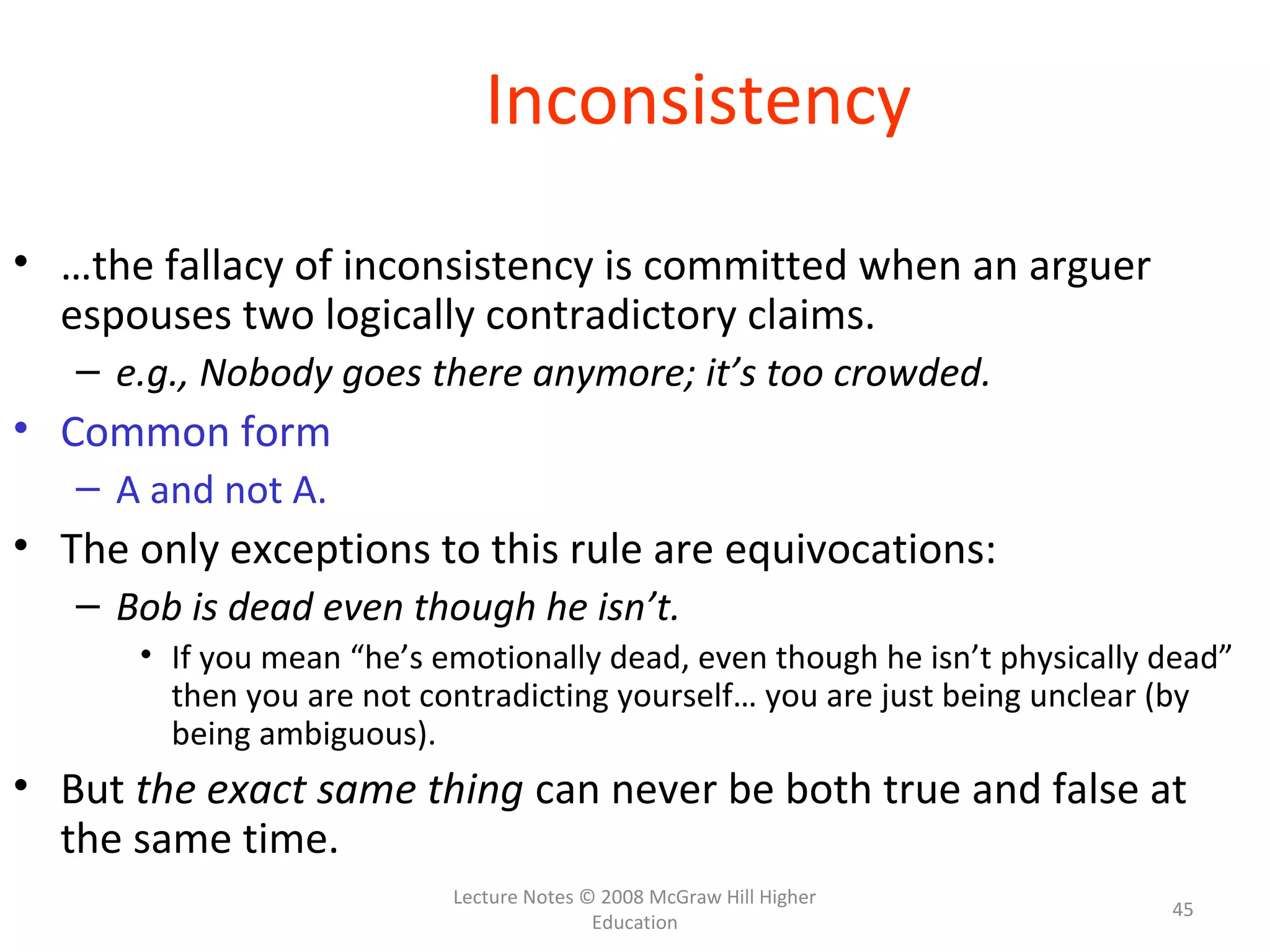 Lecture Notes © 2008 McGraw Hill Higher
Education
45
Inconsistency
• …the fallacy of inconsistency is committed when an arguer
espouses two logically contradictory claims.
– e.g., Nobody goes there anymore; it’s too crowded.
• Common form
– A and not A.
• The only exceptions to this rule are equivocations:
– Bob is dead even though he isn’t.
• If you mean “he’s emotionally dead, even though he isn’t physically dead”
then you are not contradicting yourself… you are just being unclear (by
being ambiguous).
• But the exact same thing can never be both true and false at
the same time.
 