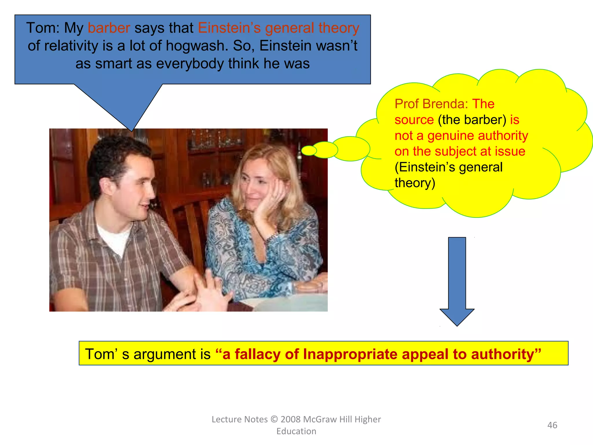 Lecture Notes © 2008 McGraw Hill Higher
Education
46
Tom’ s argument is “a fallacy of Inappropriate appeal to authority”
Tom: My barber says that Einstein’s general theory
of relativity is a lot of hogwash. So, Einstein wasn’t
as smart as everybody think he was
Prof Brenda: The
source (the barber) is
not a genuine authority
on the subject at issue
(Einstein’s general
theory)
 
