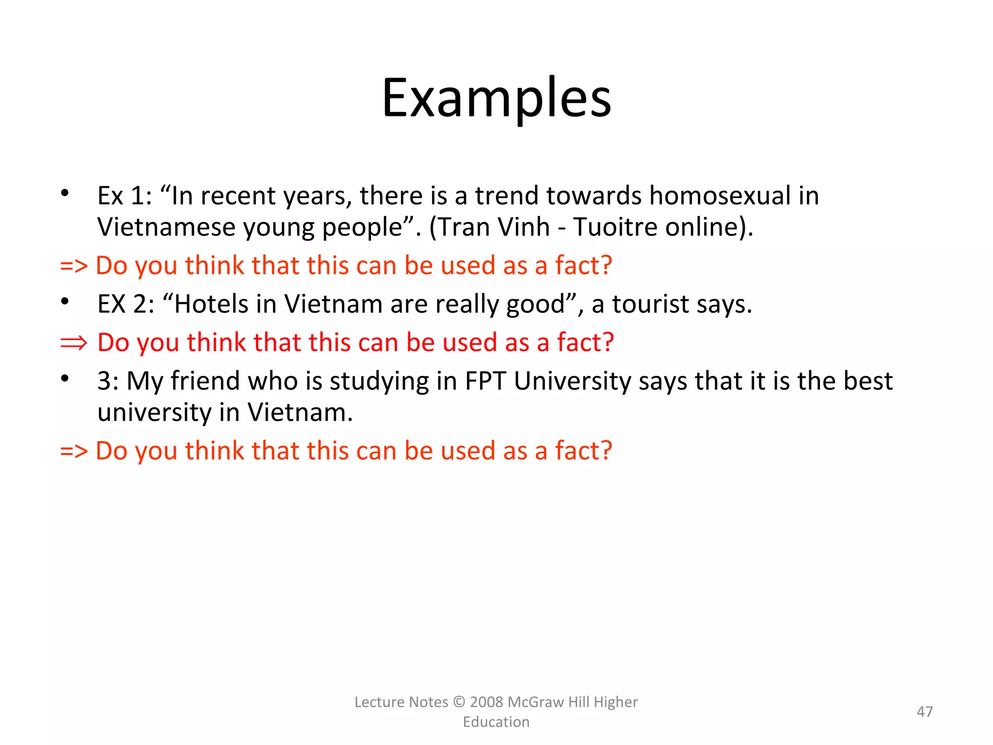 Lecture Notes © 2008 McGraw Hill Higher
Education
47
Examples
• Ex 1: “In recent years, there is a trend towards homosexual in
Vietnamese young people”. (Tran Vinh - Tuoitre online).
=> Do you think that this can be used as a fact?
• EX 2: “Hotels in Vietnam are really good”, a tourist says.
⇒ Do you think that this can be used as a fact?
• 3: My friend who is studying in FPT University says that it is the best
university in Vietnam.
=> Do you think that this can be used as a fact?
 