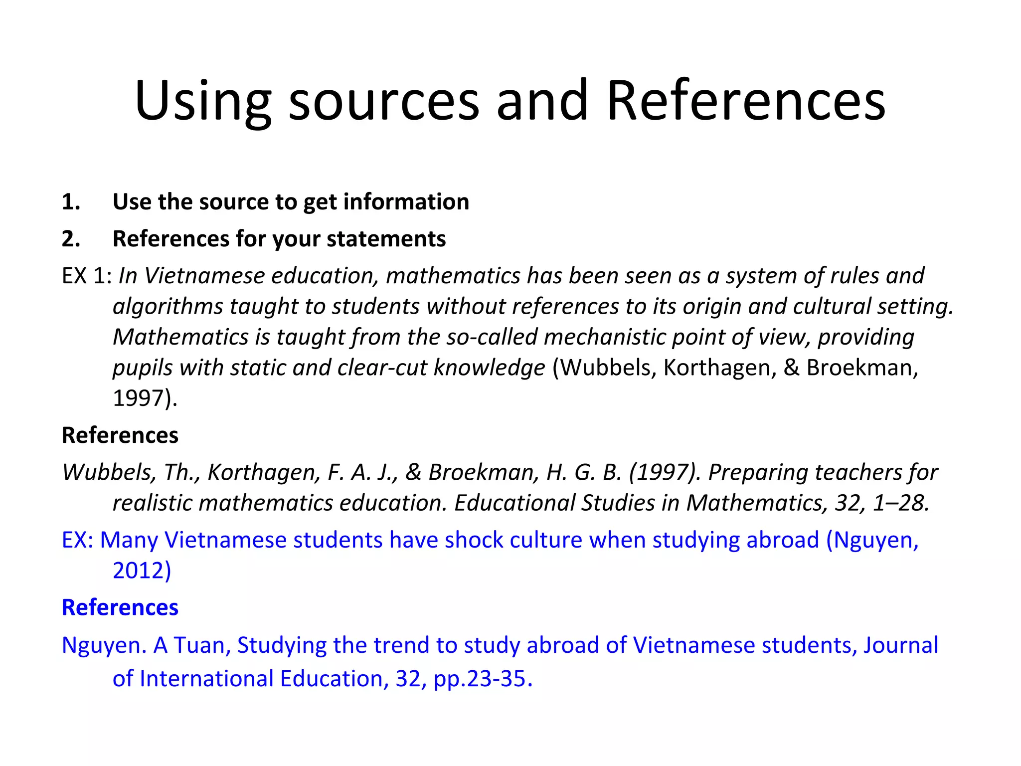Using sources and References
1. Use the source to get information
2. References for your statements
EX 1: In Vietnamese education, mathematics has been seen as a system of rules and
algorithms taught to students without references to its origin and cultural setting.
Mathematics is taught from the so-called mechanistic point of view, providing
pupils with static and clear-cut knowledge (Wubbels, Korthagen, & Broekman,
1997).
References
Wubbels, Th., Korthagen, F. A. J., & Broekman, H. G. B. (1997). Preparing teachers for
realistic mathematics education. Educational Studies in Mathematics, 32, 1–28.
EX: Many Vietnamese students have shock culture when studying abroad (Nguyen,
2012)
References
Nguyen. A Tuan, Studying the trend to study abroad of Vietnamese students, Journal
of International Education, 32, pp.23-35.
 