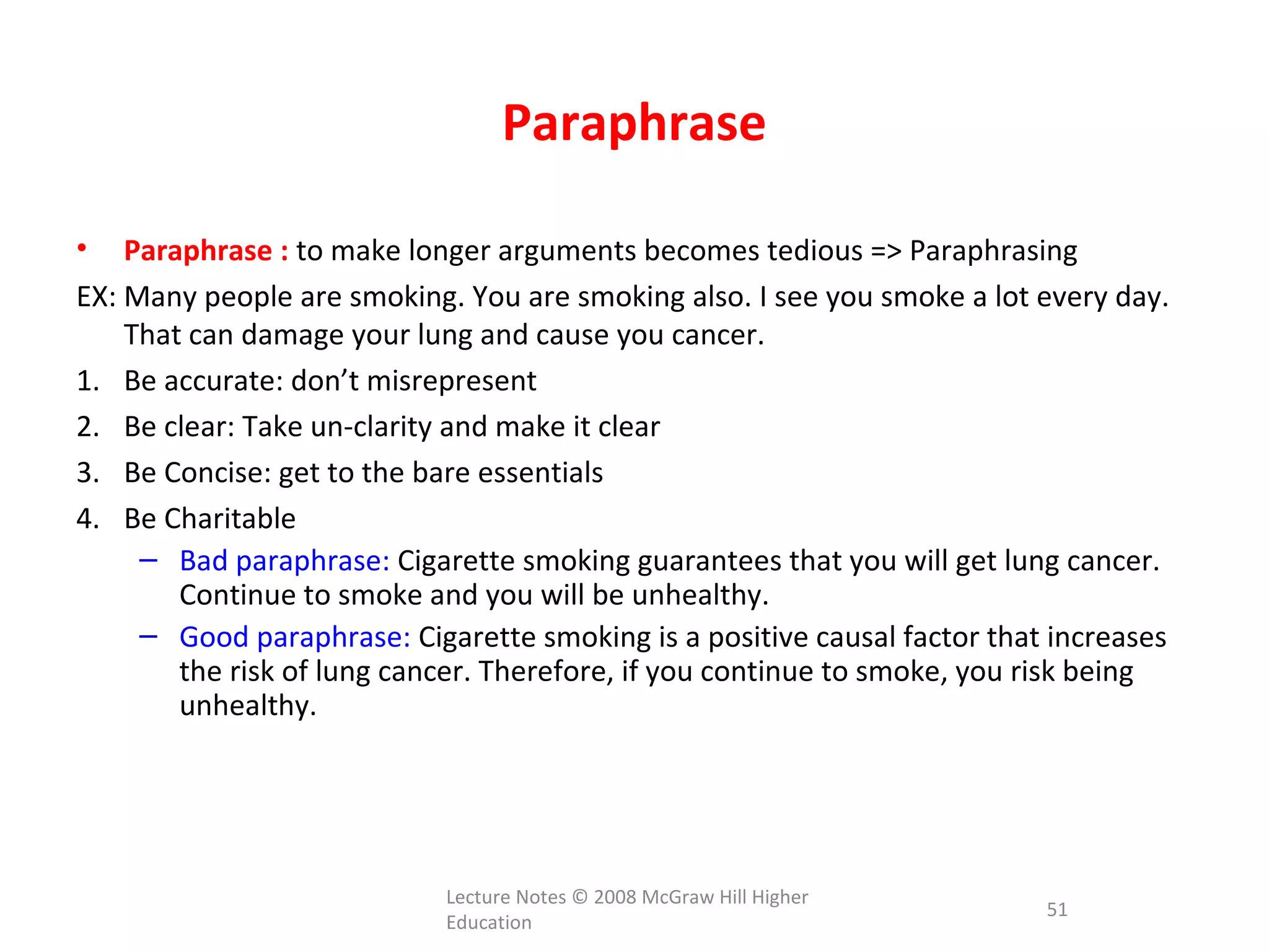 Paraphrase
• Paraphrase : to make longer arguments becomes tedious => Paraphrasing
EX: Many people are smoking. You are smoking also. I see you smoke a lot every day.
That can damage your lung and cause you cancer.
1. Be accurate: don’t misrepresent
2. Be clear: Take un-clarity and make it clear
3. Be Concise: get to the bare essentials
4. Be Charitable
– Bad paraphrase: Cigarette smoking guarantees that you will get lung cancer.
Continue to smoke and you will be unhealthy.
– Good paraphrase: Cigarette smoking is a positive causal factor that increases
the risk of lung cancer. Therefore, if you continue to smoke, you risk being
unhealthy.
Lecture Notes © 2008 McGraw Hill Higher
Education
51
 