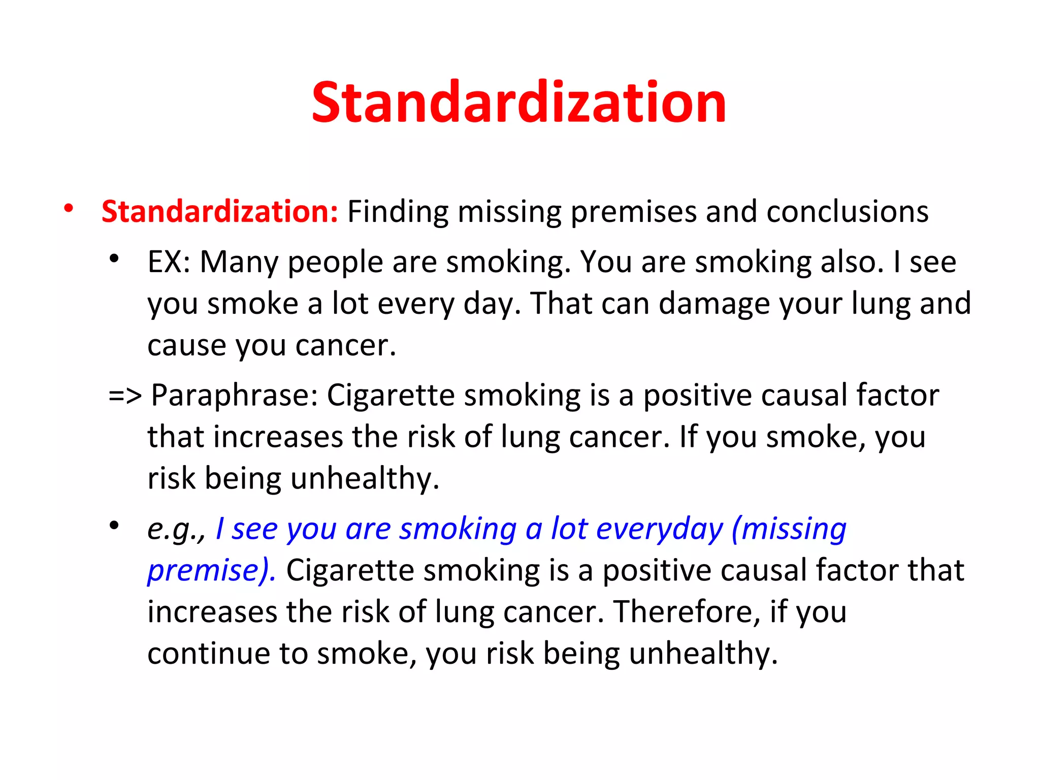 Standardization
• Standardization: Finding missing premises and conclusions
• EX: Many people are smoking. You are smoking also. I see
you smoke a lot every day. That can damage your lung and
cause you cancer.
=> Paraphrase: Cigarette smoking is a positive causal factor
that increases the risk of lung cancer. If you smoke, you
risk being unhealthy.
• e.g., I see you are smoking a lot everyday (missing
premise). Cigarette smoking is a positive causal factor that
increases the risk of lung cancer. Therefore, if you
continue to smoke, you risk being unhealthy.
 