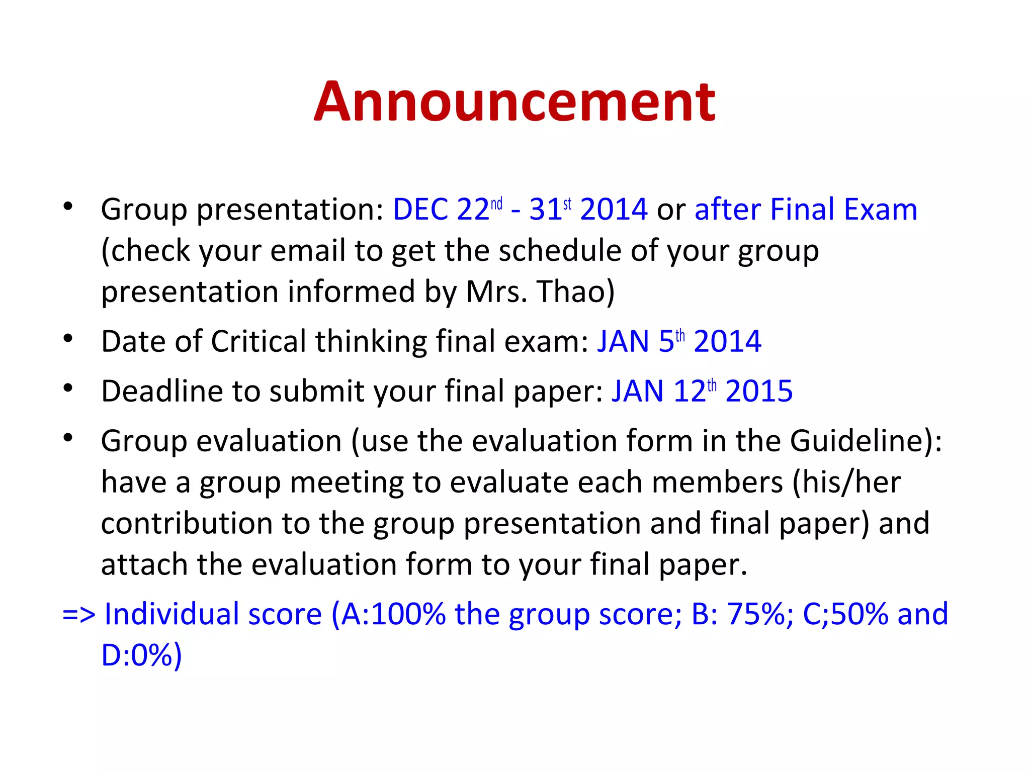 Announcement
• Group presentation: DEC 22nd
- 31st
2014 or after Final Exam
(check your email to get the schedule of your group
presentation informed by Mrs. Thao)
• Date of Critical thinking final exam: JAN 5th
2014
• Deadline to submit your final paper: JAN 12th
2015
• Group evaluation (use the evaluation form in the Guideline):
have a group meeting to evaluate each members (his/her
contribution to the group presentation and final paper) and
attach the evaluation form to your final paper.
=> Individual score (A:100% the group score; B: 75%; C;50% and
D:0%)
 