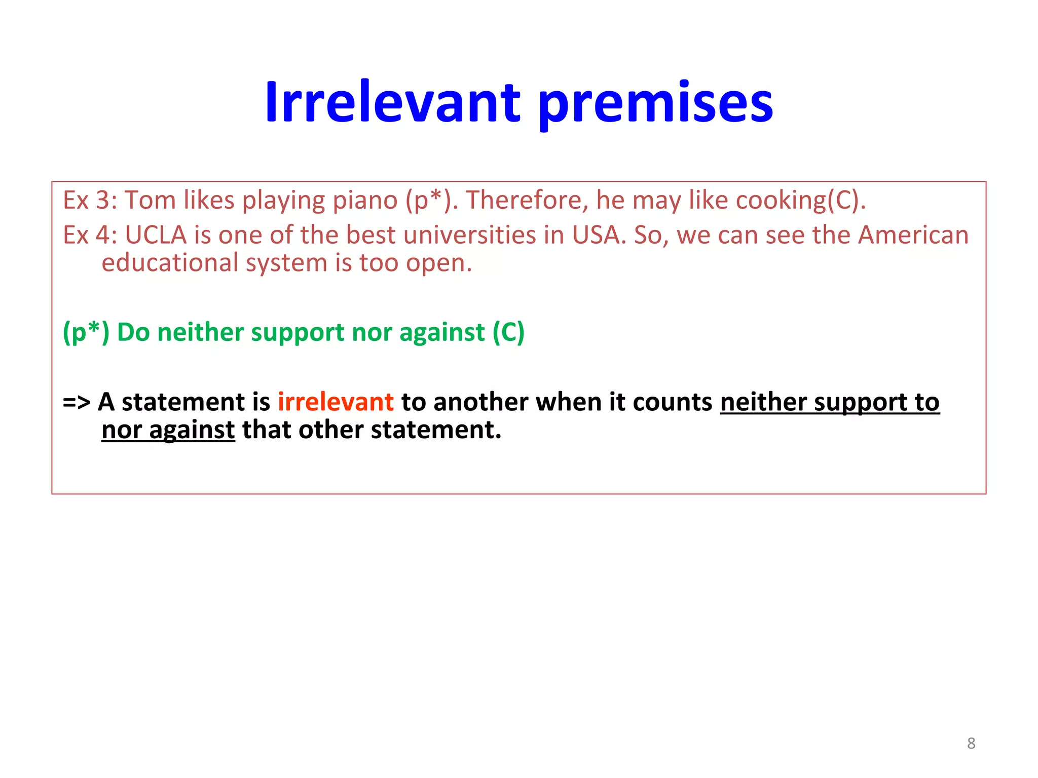 Irrelevant premises
Ex 3: Tom likes playing piano (p*). Therefore, he may like cooking(C).
Ex 4: UCLA is one of the best universities in USA. So, we can see the American
educational system is too open.
(p*) Do neither support nor against (C)
=> A statement is irrelevant to another when it counts neither support to
nor against that other statement.
8
 