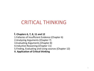 1
CRITICAL THINKING
I. Chapters 6, 7, 8, 11 and 12
1.Fallacies of Insufficient Evidence (Chapter 6)
2.Analyzing Arguments (Chapter 7)
3.Evaluating Arguments (Chapter 8)
4.Inductive Reasoning (Chapter 11)
5.Finding, Evaluating and Using sources (Chapter 12)
II. Application of Critical thinking
 