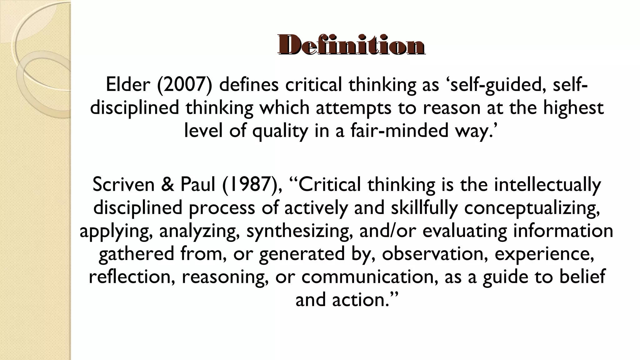 DefinitionDefinition
Elder (2007) defines critical thinking as ‘self-guided, self-
disciplined thinking which attempts to reason at the highest
level of quality in a fair-minded way.’  
Scriven & Paul (1987), “Critical thinking is the intellectually
disciplined process of actively and skillfully conceptualizing,
applying, analyzing, synthesizing, and/or evaluating information
gathered from, or generated by, observation, experience,
reflection, reasoning, or communication, as a guide to belief
and action.”
 
