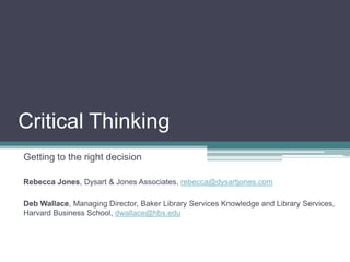 Critical Thinking Getting to the right decision Rebecca Jones, Dysart & Jones Associates, rebecca@dysartjones.com Deb Wallace, Managing Director, Baker Library Services Knowledge and Library Services, Harvard Business School, dwallace@hbs.edu 