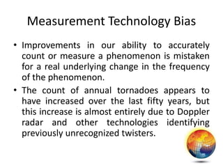 Measurement Technology Bias
• Improvements in our ability to accurately
count or measure a phenomenon is mistaken
for a real underlying change in the frequency
of the phenomenon.
• The count of annual tornadoes appears to
have increased over the last fifty years, but
this increase is almost entirely due to Doppler
radar and other technologies identifying
previously unrecognized twisters.
 