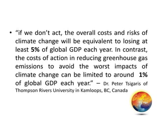 • “if we don’t act, the overall costs and risks of
climate change will be equivalent to losing at
least 5% of global GDP each year. In contrast,
the costs of action in reducing greenhouse gas
emissions to avoid the worst impacts of
climate change can be limited to around 1%
of global GDP each year.” – Dr. Peter Tsigaris of
Thompson Rivers University in Kamloops, BC, Canada
 