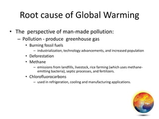 Root cause of Global Warming
• The perspective of man-made pollution:
– Pollution - produce greenhouse gas
• Burning fossil fuels
– industrialization, technology advancements, and increased population
• Deforestation
• Methane
– emissions from landfills, livestock, rice farming (which uses methane-
emitting bacteria), septic processes, and fertilizers.
• Chlorofluorocarbons
– used in refrigeration, cooling and manufacturing applications.
 